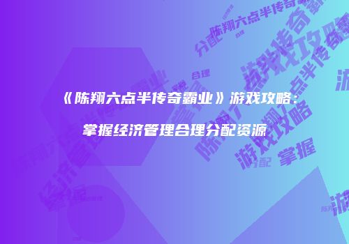 《陈翔六点半传奇霸业》游戏攻略：掌握经济管理合理分配资源