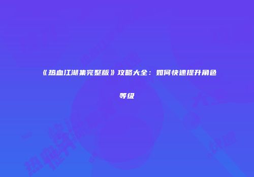 《热血江湖集完整版》攻略大全：如何快速提升角色等级
