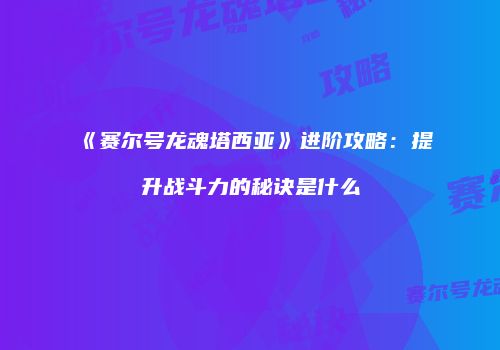 《赛尔号龙魂塔西亚》进阶攻略：提升战斗力的秘诀是什么
