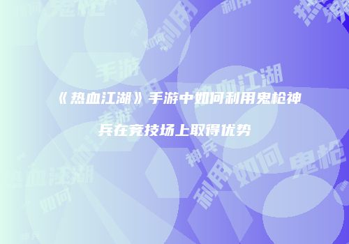 《热血江湖》手游中如何利用鬼枪神兵在竞技场上取得优势