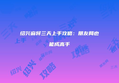 绍兴麻将三天上手攻略：朋友局也能成高手