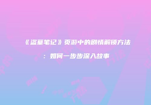 《盗墓笔记》页游中的剧情解锁方法：如何一步步深入故事