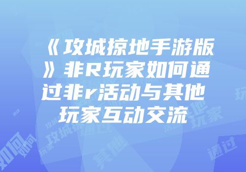 《攻城掠地手游版》非R玩家如何通过非r活动与其他玩家互动交流