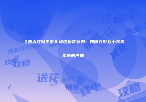 《热血江湖手游》情侣送花攻略:如何在游戏中获得更高的声望