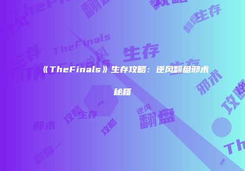 《TheFinals》生存攻略：逆风翻盘邪术秘籍