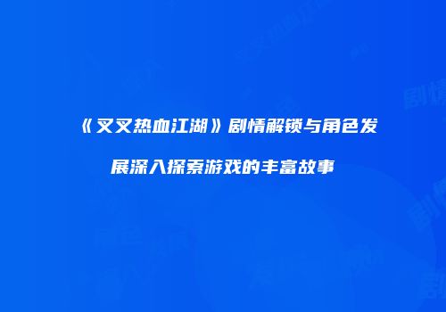 《叉叉热血江湖》剧情解锁与角色发展深入探索游戏的丰富故事