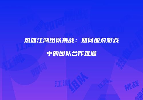 热血江湖组队挑战：如何应对游戏中的团队合作难题