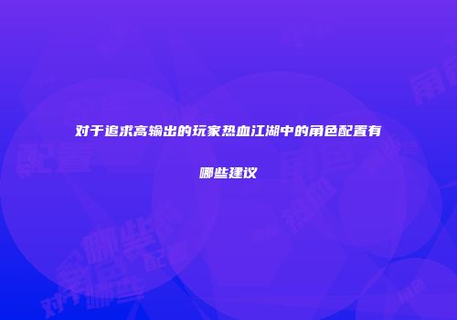 对于追求高输出的玩家热血江湖中的角色配置有哪些建议