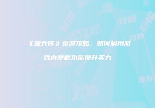 《楚乔传》页游攻略：如何利用游戏内隐藏功能提升实力
