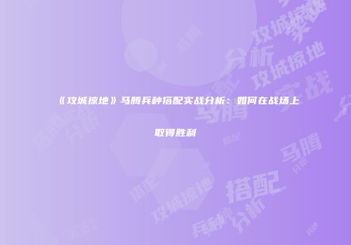 《攻城掠地》马腾兵种搭配实战分析：如何在战场上取得胜利