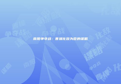 南阳争夺战：曹操化敌为臣的谋略