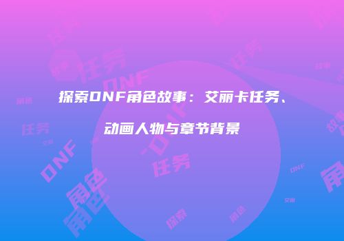 探索DNF角色故事：艾丽卡任务、动画人物与章节背景