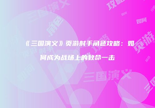 《三国演义》页游射手角色攻略：如何成为战场上的致命一击