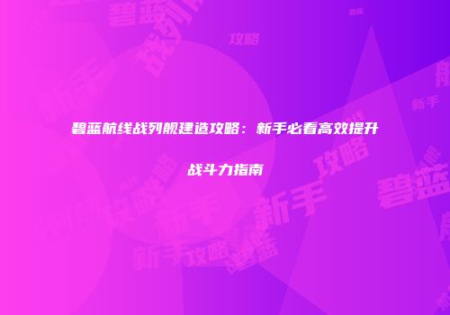 碧蓝航线战列舰建造攻略：新手必看高效提升战斗力指南