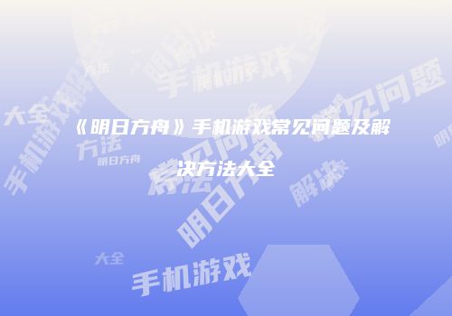 《明日方舟》手机游戏常见问题及解决方法大全