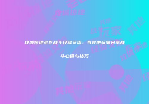 攻城掠地老区战斗经验交流：与其他玩家分享战斗心得与技巧