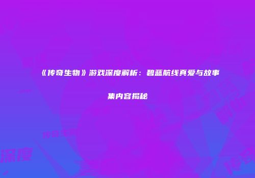 《传奇生物》游戏深度解析：碧蓝航线真爱与故事集内容揭秘
