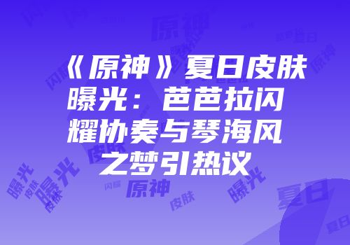 《原神》夏日皮肤曝光：芭芭拉闪耀协奏与琴海风之梦引热议