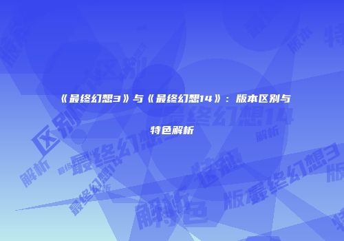 《最终幻想3》与《最终幻想14》：版本区别与特色解析