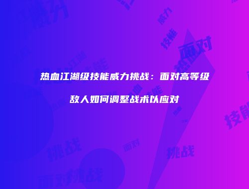 热血江湖级技能威力挑战：面对高等级敌人如何调整战术以应对