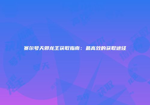 赛尔号天邪龙王获取指南：最高效的获取途径