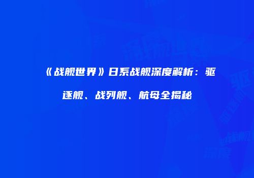 《战舰世界》日系战舰深度解析：驱逐舰、战列舰、航母全揭秘