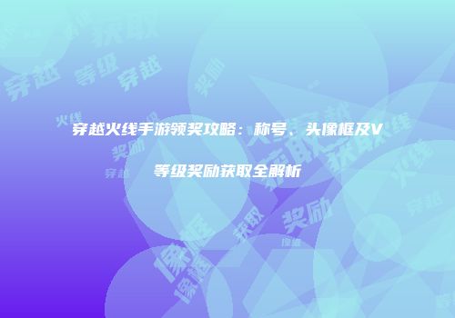 穿越火线手游领奖攻略：称号、头像框及V等级奖励获取全解析