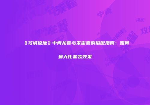 《攻城掠地》中青龙套与朱雀套的搭配指南：如何最大化套装效果