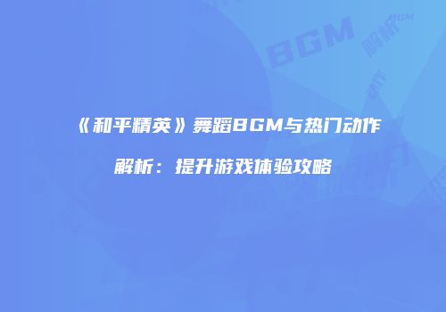 《和平精英》舞蹈BGM与热门动作解析：提升游戏体验攻略