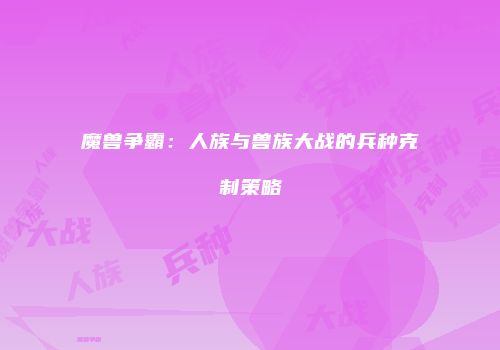 魔兽争霸：人族与兽族大战的兵种克制策略