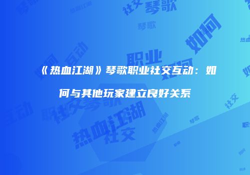 《热血江湖》琴歌职业社交互动：如何与其他玩家建立良好关系