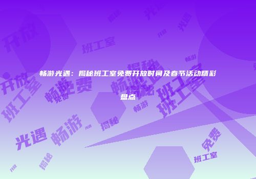 畅游光遇：揭秘班工室免费开放时间及春节活动精彩盘点