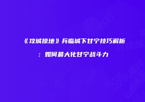 《攻城掠地》兵临城下甘宁技巧解析:如何最大化甘宁战斗力