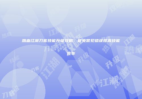 热血江湖刀客技能升级攻略:避免常见错误提高技能效率