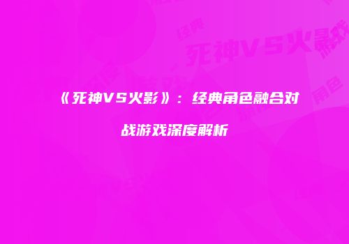 《死神VS火影》：经典角色融合对战游戏深度解析