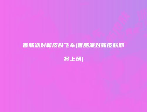 香肠派对新皮肤飞车(香肠派对新皮肤即将上场)