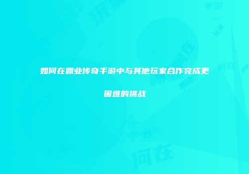 如何在霸业传奇手游中与其他玩家合作完成更困难的挑战