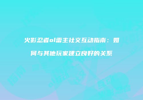 火影忍者ol雷主社交互动指南:如何与其他玩家建立良好的关系