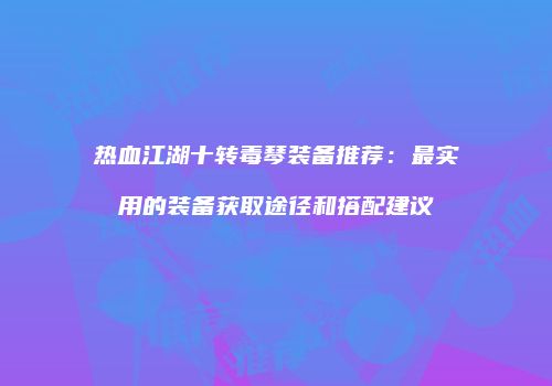 热血江湖十转毒琴装备推荐：最实用的装备获取途径和搭配建议