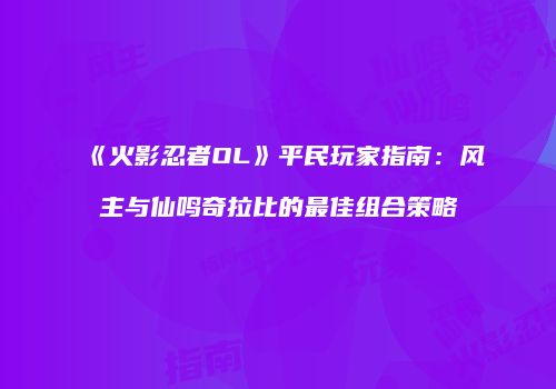 《火影忍者OL》平民玩家指南：风主与仙鸣奇拉比的最佳组合策略