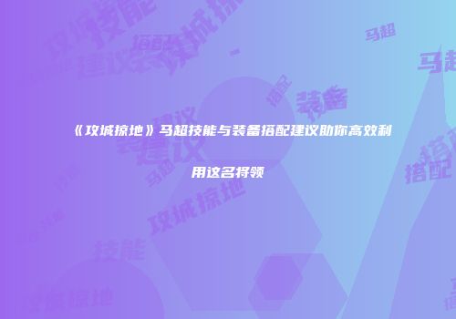 《攻城掠地》马超技能与装备搭配建议助你高效利用这名将领