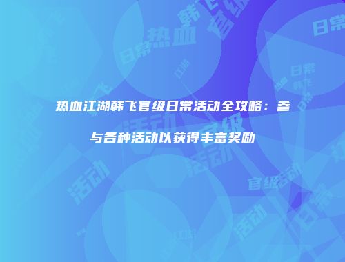 热血江湖韩飞官级日常活动全攻略：参与各种活动以获得丰富奖励