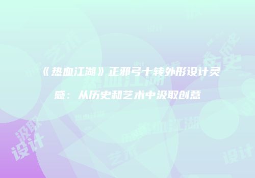《热血江湖》正邪弓十转外形设计灵感：从历史和艺术中汲取创意