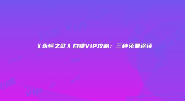 《永恒之歌》白嫖VIP攻略：三种免费途径