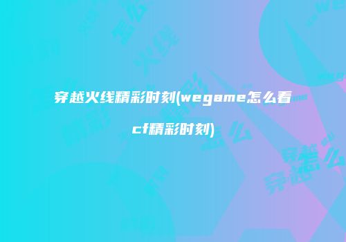 穿越火线精彩时刻(wegame怎么看cf精彩时刻)