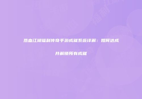 热血江湖福利传奇手游成就系统详解：如何达成并解锁所有成就