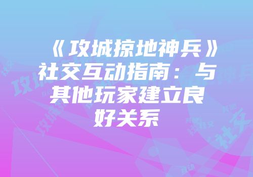 《攻城掠地神兵》社交互动指南：与其他玩家建立良好关系
