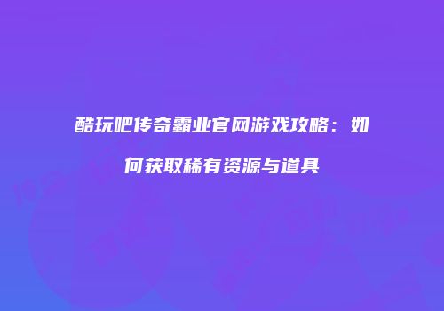 酷玩吧传奇霸业官网游戏攻略：如何获取稀有资源与道具