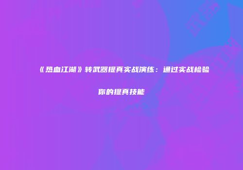 《热血江湖》转武器提真实战演练：通过实战检验你的提真技能