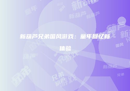 新葫芦兄弟国风游戏：童年回忆新体验